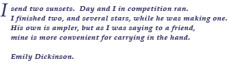 Emily Dickinson poem:  I send two sunsets.  Day and I in competition ran.  I finished two, and several stars, while he was making one.  His own is ampler, but as I was saying to a friend, mine is more convenient for carrying in the hand.